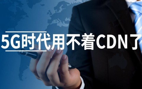 5G时代真的不需要CDN了吗？CDN技术将如何演变或被取代？